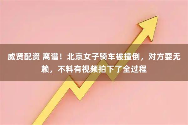 威贤配资 离谱！北京女子骑车被撞倒，对方耍无赖，不料有视频拍下了全过程