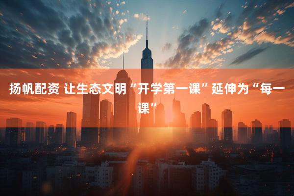 扬帆配资 让生态文明“开学第一课”延伸为“每一课”