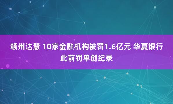 赣州达慧 10家金融机构被罚1.6亿元 华夏银行此前罚单创纪录