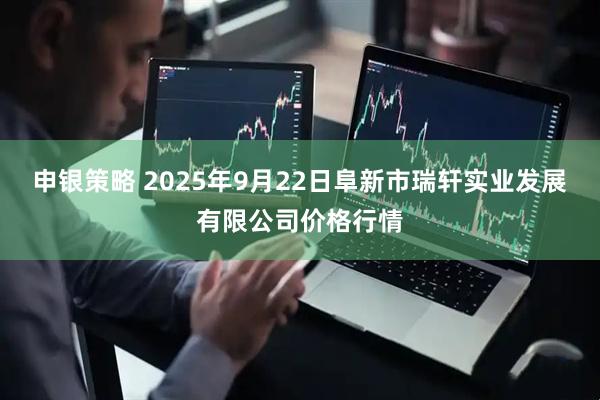 申银策略 2025年9月22日阜新市瑞轩实业发展有限公司价格行情