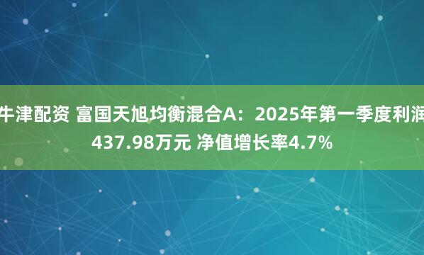牛津配资 富国天旭均衡混合A：2025年第一季度利润437.98万元 净值增长率4.7%
