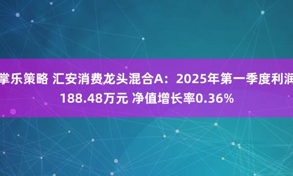 掌乐策略 汇安消费龙头混合A：2025年第一季度利润188.48万元 净值增长率0.36%