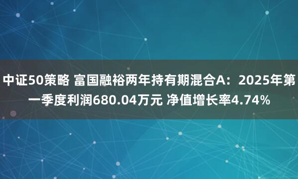 中证50策略 富国融裕两年持有期混合A：2025年第一季度利润680.04万元 净值增长率4.74%