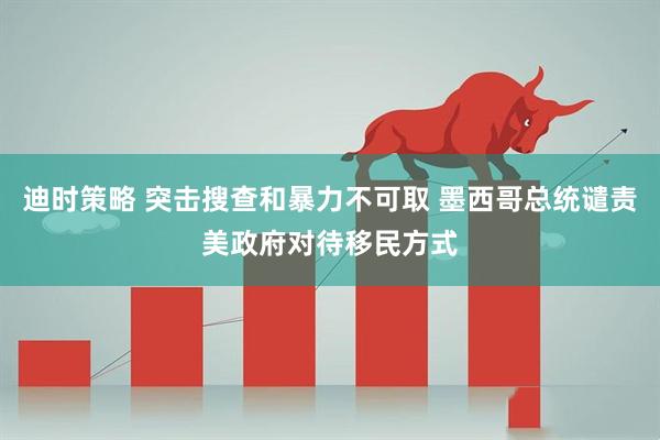 迪时策略 突击搜查和暴力不可取 墨西哥总统谴责美政府对待移民方式