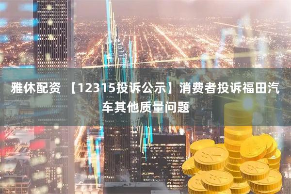 雅休配资 【12315投诉公示】消费者投诉福田汽车其他质量问题