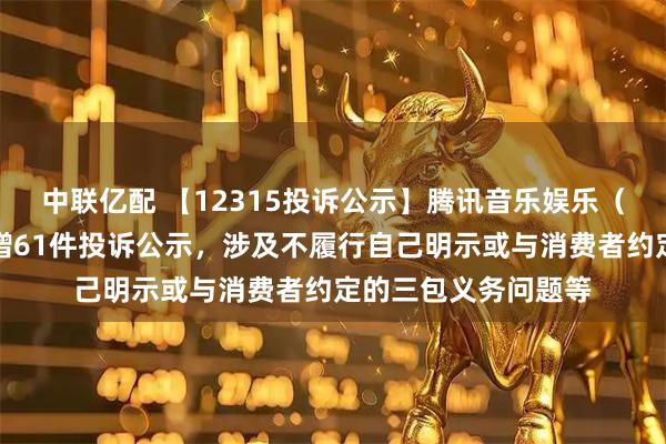 中联亿配 【12315投诉公示】腾讯音乐娱乐（深圳）有限公司新增61件投诉公示，涉及不履行自己明示或与消费者约定的三包义务问题等