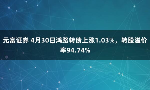 元富证券 4月30日鸿路转债上涨1.03%，转股溢价率94.74%