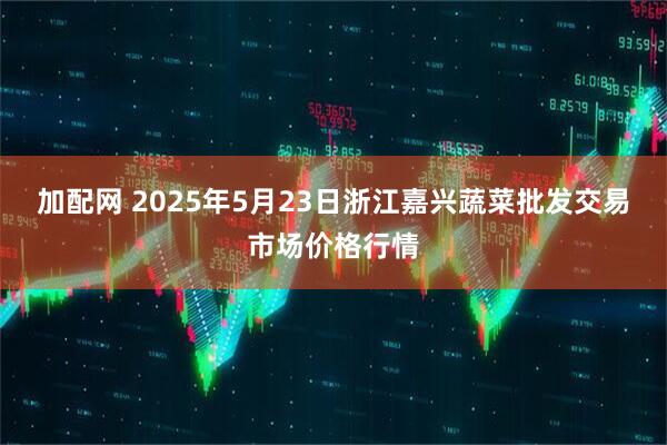 加配网 2025年5月23日浙江嘉兴蔬菜批发交易市场价格行情