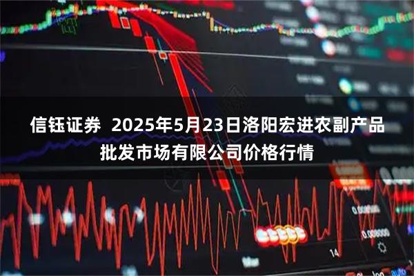 信钰证券  2025年5月23日洛阳宏进农副产品批发市场有限公司价格行情