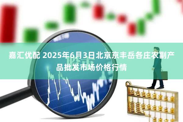 嘉汇优配 2025年6月3日北京京丰岳各庄农副产品批发市场价格行情