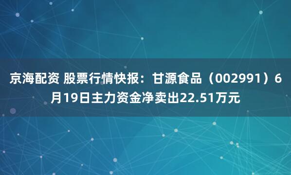 京海配资 股票行情快报：甘源食品（002991）6月19日主力资金净卖出22.51万元