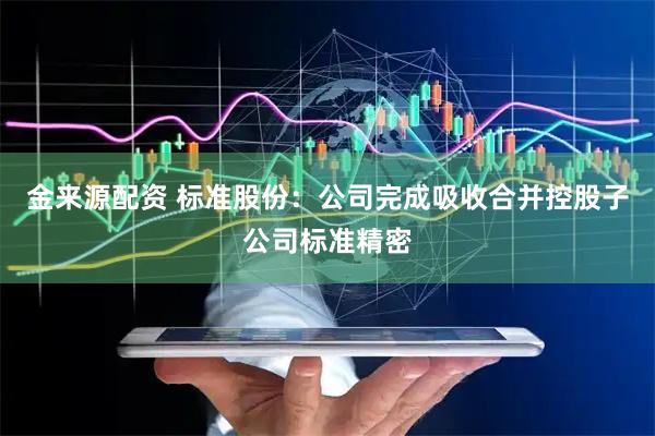 金来源配资 标准股份：公司完成吸收合并控股子公司标准精密