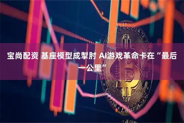 宝尚配资 基座模型成掣肘 AI游戏革命卡在“最后一公里”
