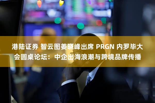 港陆证券 智云图姜晓峰出席 PRGN 内罗毕大会圆桌论坛：中企出海浪潮与跨境品牌传播