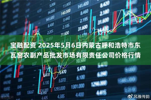 宝融配资 2025年5月6日内蒙古呼和浩特市东瓦窑农副产品批发市场有限责任公司价格行情