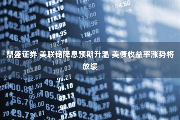 鼎盛证券 美联储降息预期升温 美债收益率涨势将放缓