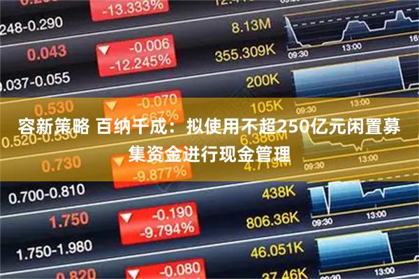 容新策略 百纳千成：拟使用不超250亿元闲置募集资金进行现金管理