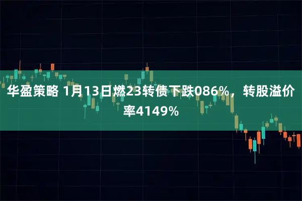 华盈策略 1月13日燃23转债下跌086%，转股溢价率4149%