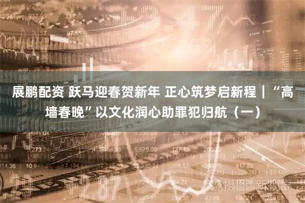 展鹏配资 跃马迎春贺新年 正心筑梦启新程｜“高墙春晚”以文化润心助罪犯归航（一）