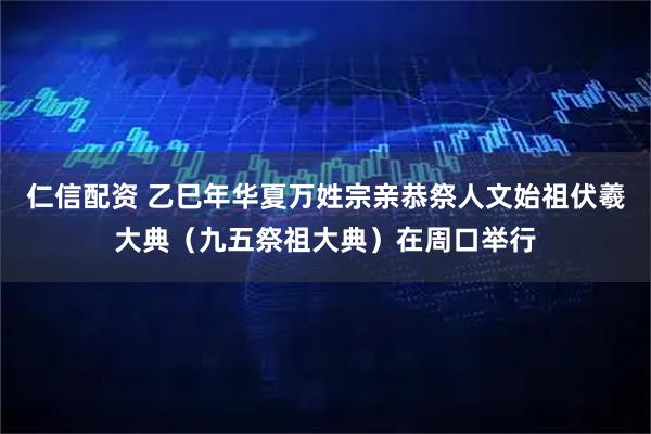 仁信配资 乙巳年华夏万姓宗亲恭祭人文始祖伏羲大典（九五祭祖大典）在周口举行