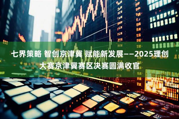 七界策略 智创京津冀 赋能新发展——2025理创大赛京津冀赛区决赛圆满收官