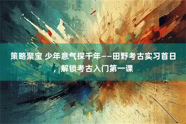 策略聚宝 少年意气探千年——田野考古实习首日，解锁考古入门第一课