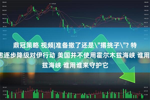鼎冠策略 视频|准备撤了还是＂撂挑子＂? 特朗普:正考虑逐步降级对伊行动 美国并不使用霍尔木兹海峡 谁用谁来守护它