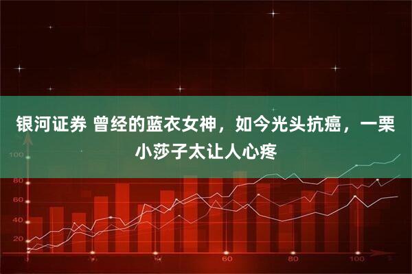 银河证券 曾经的蓝衣女神，如今光头抗癌，一栗小莎子太让人心疼