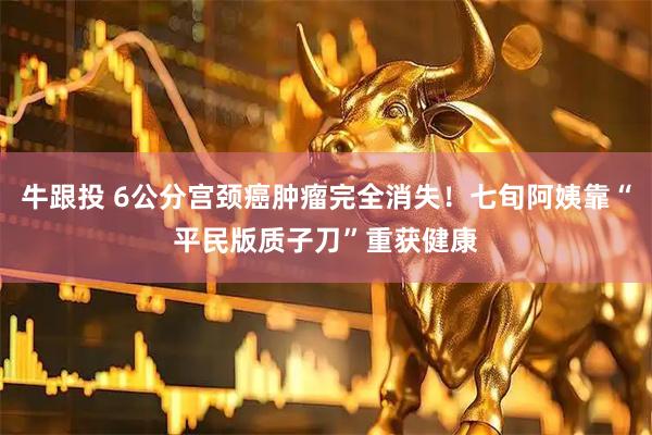 牛跟投 6公分宫颈癌肿瘤完全消失！七旬阿姨靠“平民版质子刀”重获健康