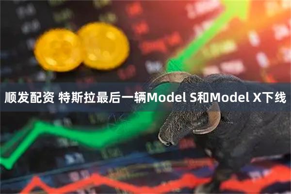 顺发配资 特斯拉最后一辆Model S和Model X下线