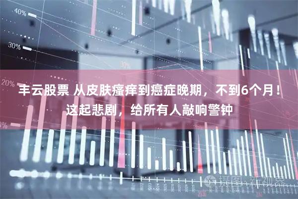丰云股票 从皮肤瘙痒到癌症晚期，不到6个月！这起悲剧，给所有人敲响警钟