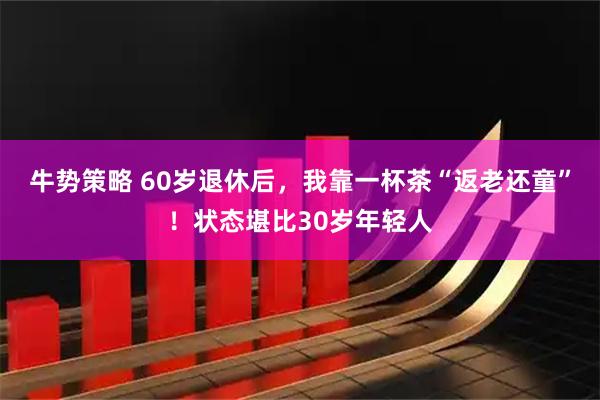 牛势策略 60岁退休后，我靠一杯茶“返老还童”！状态堪比30岁年轻人